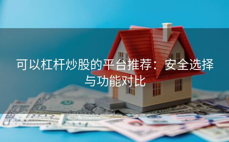可以杠杆炒股的平台推荐：安全选择与功能对比