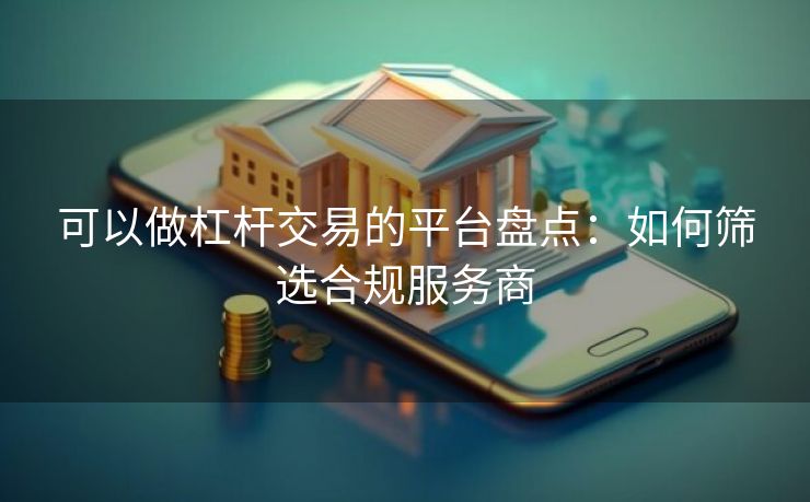 可以做杠杆交易的平台盘点：如何筛选合规服务商