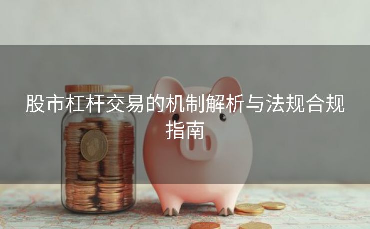 股市杠杆交易的机制解析与法规合规指南