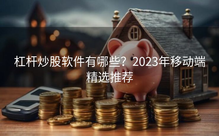 杠杆炒股软件有哪些？2023年移动端精选推荐