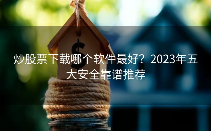 炒股票下载哪个软件最好？2023年五大安全靠谱推荐