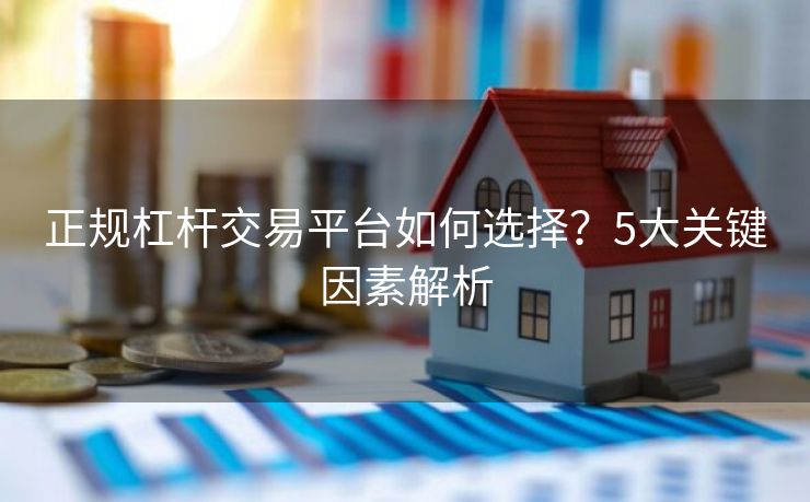 正规杠杆交易平台如何选择？5大关键因素解析