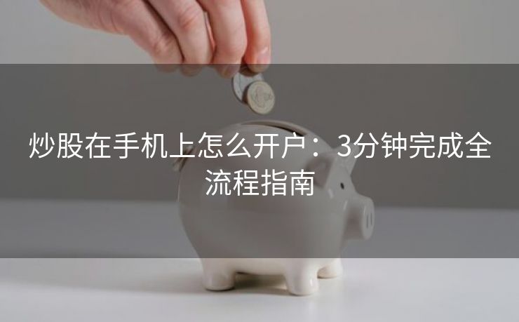 炒股在手机上怎么开户：3分钟完成全流程指南