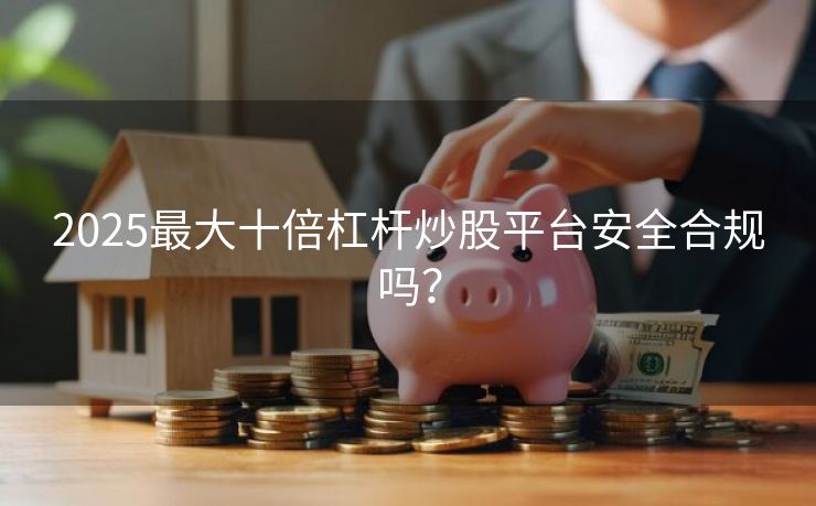 2025最大十倍杠杆炒股平台安全合规吗？
