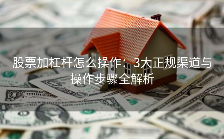 股票加杠杆怎么操作：3大正规渠道与操作步骤全解析