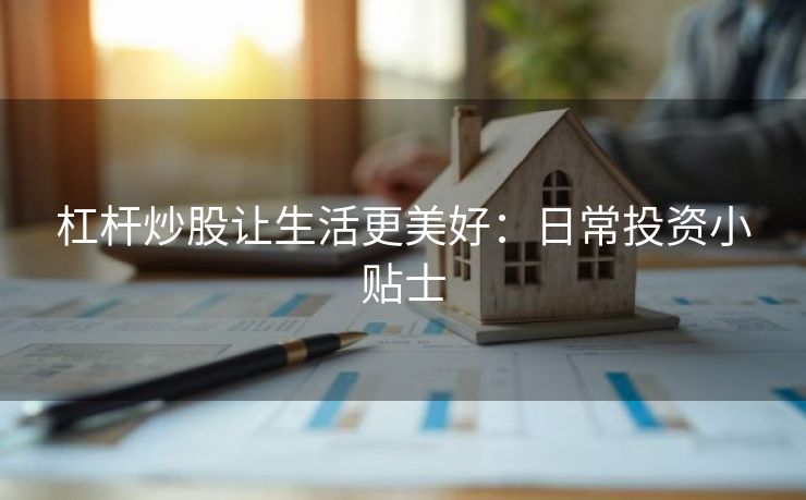 杠杆炒股让生活更美好：日常投资小贴士