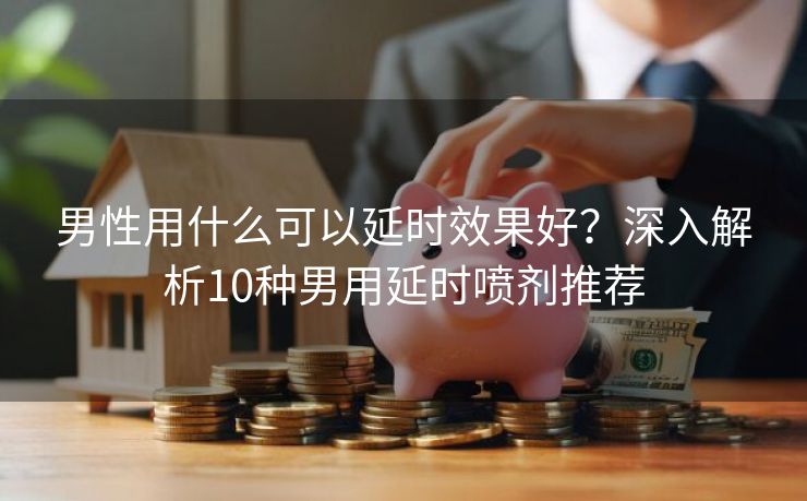 男性用什么可以延时效果好？深入解析10种男用延时喷剂推荐